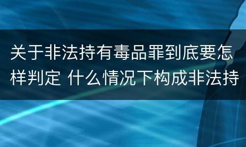 关于非法持有毒品罪到底要怎样判定 什么情况下构成非法持有毒品罪