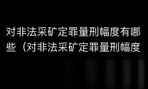 对非法采矿定罪量刑幅度有哪些（对非法采矿定罪量刑幅度有哪些要求）