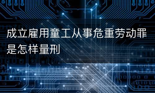 成立雇用童工从事危重劳动罪是怎样量刑