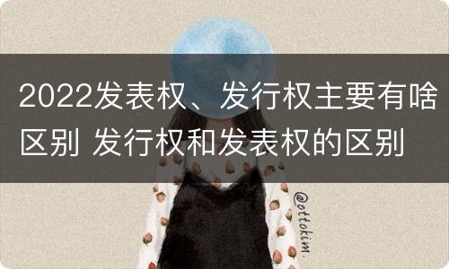 2022发表权、发行权主要有啥区别 发行权和发表权的区别
