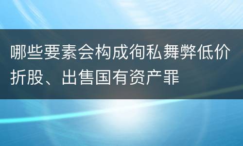 哪些要素会构成徇私舞弊低价折股、出售国有资产罪