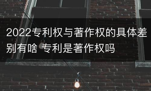2022专利权与著作权的具体差别有啥 专利是著作权吗