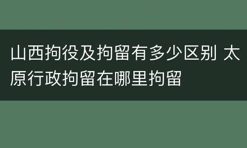 山西拘役及拘留有多少区别 太原行政拘留在哪里拘留