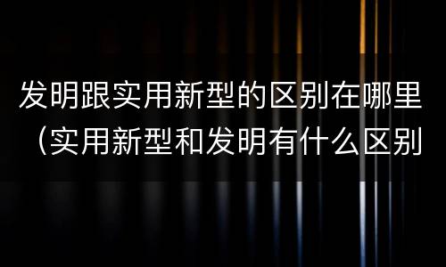 发明跟实用新型的区别在哪里（实用新型和发明有什么区别）