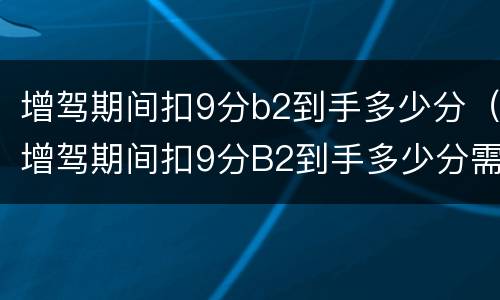增驾期间扣9分b2到手多少分（增驾期间扣9分B2到手多少分需要审验么）