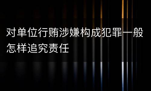 对单位行贿涉嫌构成犯罪一般怎样追究责任
