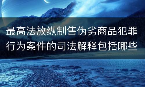 最高法放纵制售伪劣商品犯罪行为案件的司法解释包括哪些主要内容