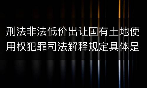 刑法非法低价出让国有土地使用权犯罪司法解释规定具体是什么内容