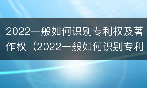2022一般如何识别专利权及著作权（2022一般如何识别专利权及著作权人）