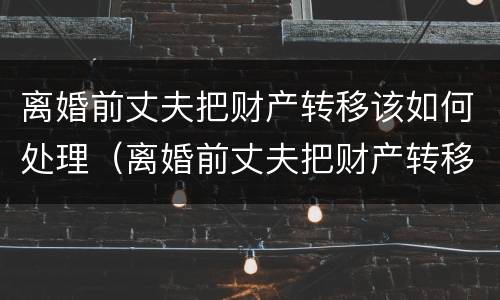 离婚前丈夫把财产转移该如何处理（离婚前丈夫把财产转移该如何处理好）
