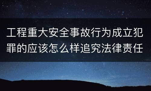 工程重大安全事故行为成立犯罪的应该怎么样追究法律责任