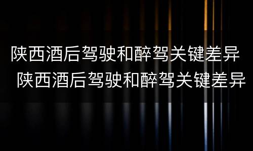 陕西酒后驾驶和醉驾关键差异 陕西酒后驾驶和醉驾关键差异大吗