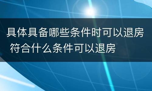 具体具备哪些条件时可以退房 符合什么条件可以退房