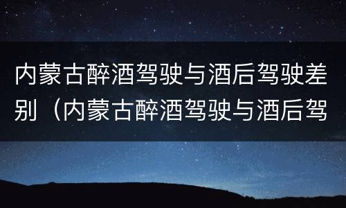 内蒙古醉酒驾驶与酒后驾驶差别（内蒙古醉酒驾驶与酒后驾驶差别在哪）