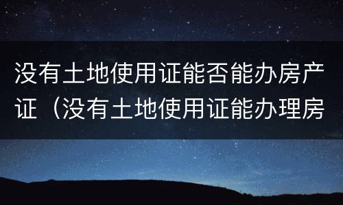 没有土地使用证能否能办房产证（没有土地使用证能办理房产证吗）