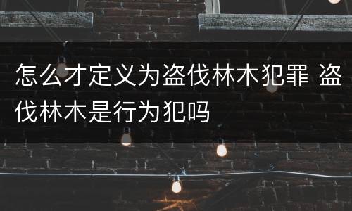 怎么才定义为盗伐林木犯罪 盗伐林木是行为犯吗