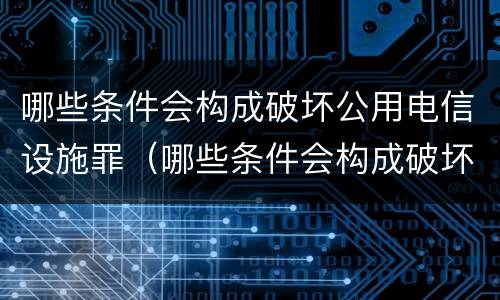 哪些条件会构成破坏公用电信设施罪（哪些条件会构成破坏公用电信设施罪）