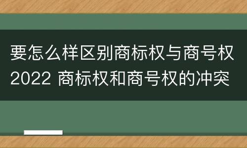 要怎么样区别商标权与商号权2022 商标权和商号权的冲突