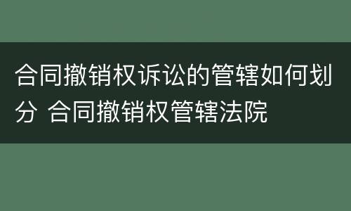 合同撤销权诉讼的管辖如何划分 合同撤销权管辖法院