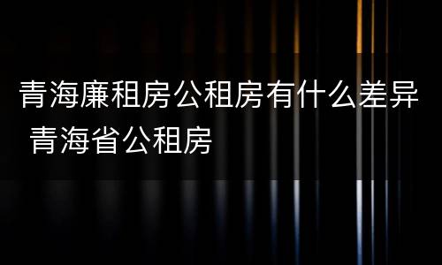 青海廉租房公租房有什么差异 青海省公租房