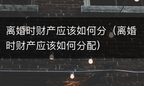 离婚时财产应该如何分（离婚时财产应该如何分配）