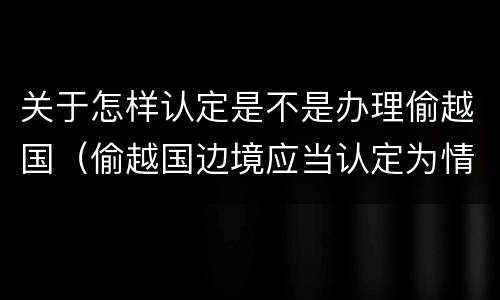 关于怎样认定是不是办理偷越国（偷越国边境应当认定为情节严重的情形是）