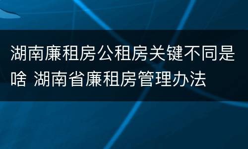 湖南廉租房公租房关键不同是啥 湖南省廉租房管理办法