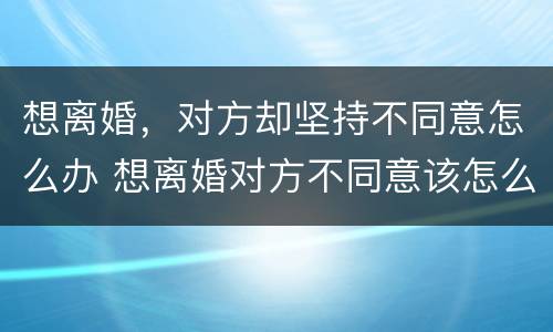 想离婚，对方却坚持不同意怎么办 想离婚对方不同意该怎么办