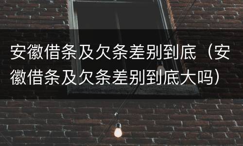 安徽借条及欠条差别到底（安徽借条及欠条差别到底大吗）