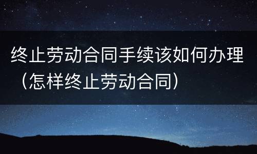 终止劳动合同手续该如何办理（怎样终止劳动合同）