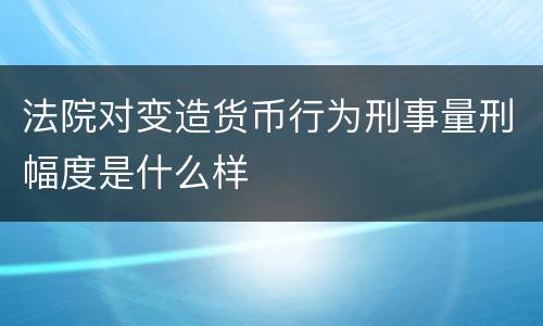 法院对变造货币行为刑事量刑幅度是什么样