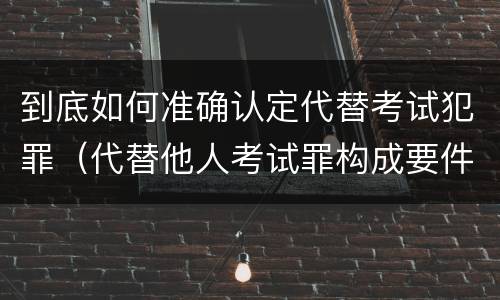 到底如何准确认定代替考试犯罪（代替他人考试罪构成要件有何规定）