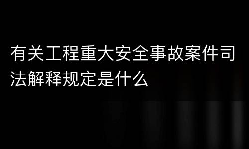 有关工程重大安全事故案件司法解释规定是什么