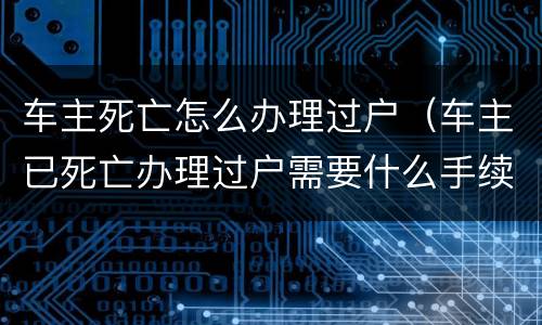 车主死亡怎么办理过户（车主已死亡办理过户需要什么手续）