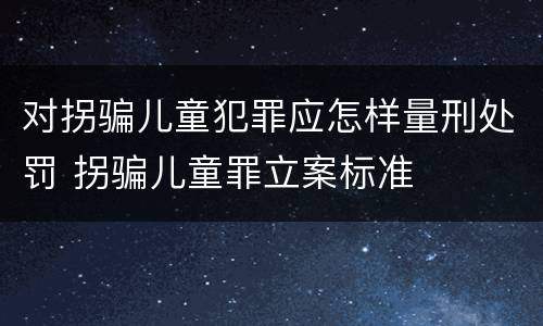 对拐骗儿童犯罪应怎样量刑处罚 拐骗儿童罪立案标准