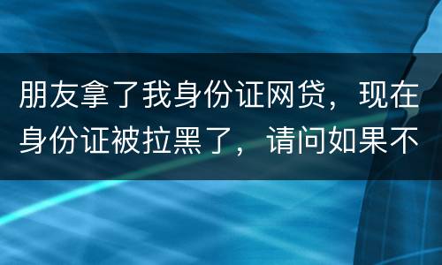 朋友拿了我身份证网贷，现在身份证被拉黑了，请问如果不还钱身份证还能用吗