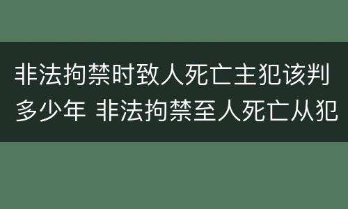 非法拘禁时致人死亡主犯该判多少年 非法拘禁至人死亡从犯判多久