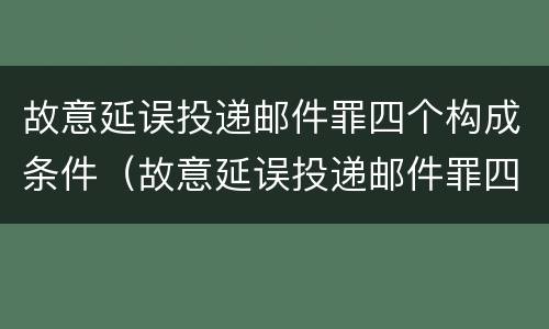 故意延误投递邮件罪四个构成条件（故意延误投递邮件罪四个构成条件是）