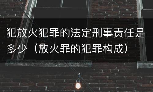 犯放火犯罪的法定刑事责任是多少（放火罪的犯罪构成）