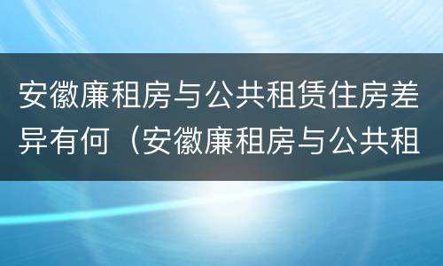 安徽廉租房与公共租赁住房差异有何（安徽廉租房与公共租赁住房差异有何规定）