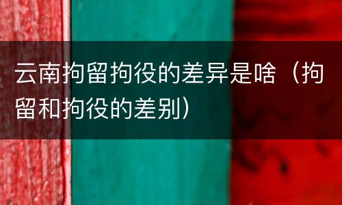 云南拘留拘役的差异是啥（拘留和拘役的差别）