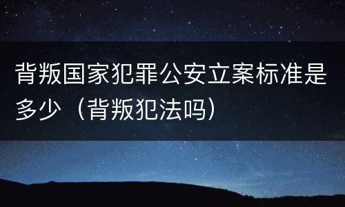 背叛国家犯罪公安立案标准是多少（背叛犯法吗）