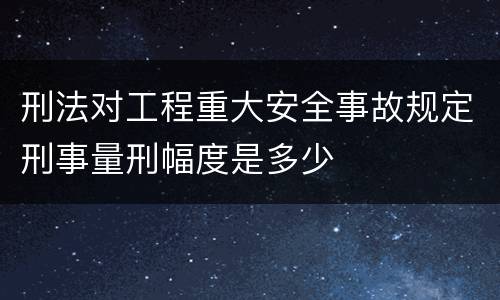 刑法对工程重大安全事故规定刑事量刑幅度是多少
