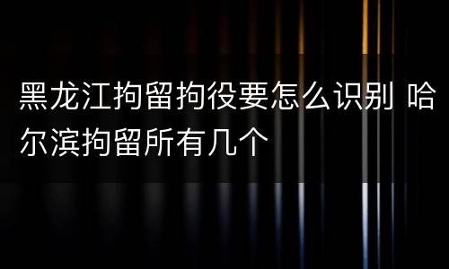 黑龙江拘留拘役要怎么识别 哈尔滨拘留所有几个