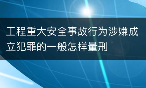 工程重大安全事故行为涉嫌成立犯罪的一般怎样量刑