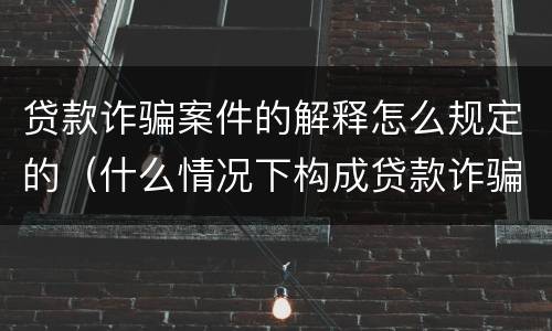 贷款诈骗案件的解释怎么规定的（什么情况下构成贷款诈骗）