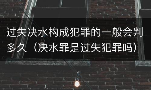 过失决水构成犯罪的一般会判多久（决水罪是过失犯罪吗）