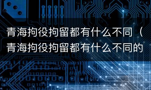 青海拘役拘留都有什么不同（青海拘役拘留都有什么不同的地方）