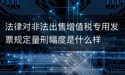 法律对非法出售增值税专用发票规定量刑幅度是什么样