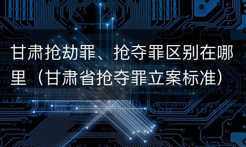 甘肃抢劫罪、抢夺罪区别在哪里（甘肃省抢夺罪立案标准）